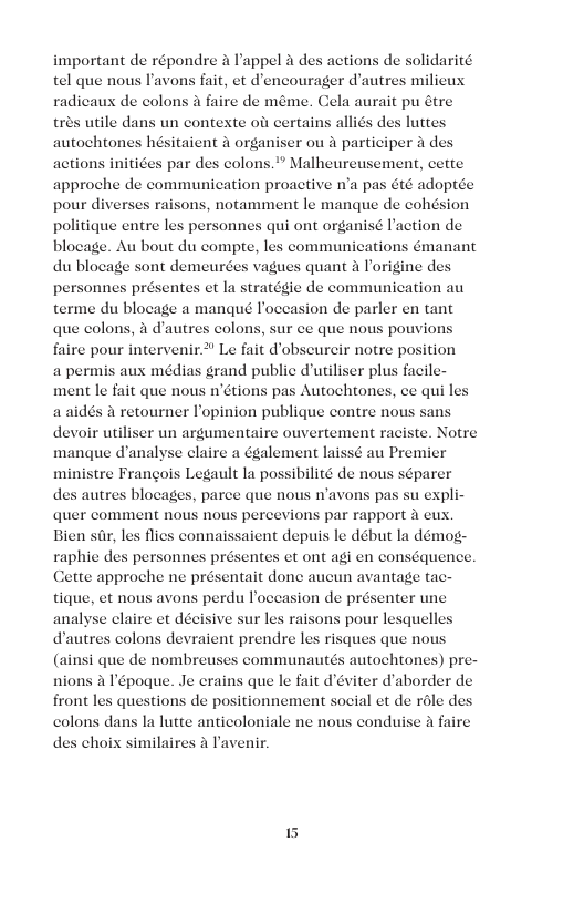 important de répondre a Pappel a des actions de solidarité tel que nous P’avons fait, et d’encourager d’autres milieux radicaux de colons 4 faire de méme. Cela aurait pu étre utile dans un contexte ofs certains alliés des luttes sitaient 4 organiser ou a participer a d actions initices par des colons.” Malheureusement, cette approche de communication proactive n’a pas été adoptée pour diverses raisons, notamment le manque de cohésion politique entre les personnes qui ont organisé action de blocage. Au bout du compte, les communications émanant du blocage sont demeurées vagues quant a Porigine ds personnes présentes et la stratégie de communication au terme du blocage a manqué Poceasion de parler en tant que colons, & d’autres colons, sur ce que nous pouvios faire pour intervenir.* Le fait dobscureir notre position a permis aux médias grand public d’uiliser plus facile- ment le fait que nous n’étions pas Autochtones, ce qui le: a aidés & retourner Popinion publique contre nous sans devoir utiliser un argumentaire ouvertement raciste. Notre manque d’analyse claire a également laissé au Premier ministre Frangois Legault la possibilité de nous séparer des autres blocages, parce que nous n’avons pas su expli quer comment nous NOUS percevions par rapport i eux, Bien s, les flies connaissaient depuis le début la démog- raphie des pers et ont agi en conséquence. Cette approche ne présentait done aucun avantage tac- tique, et nous avons perdu l’occasion de présenter une analyse claire et décisive sur les raisons pour lesquell autres colons devraient prendre les risques que nous (ainsi que de nombreuses communautés autochtones) pre- que le fait d’éviter d’aborder de de positionnement social et de role des Ia lutte anticoloniale ne nous conduise a faire choix similaires 4 Pavenir. es